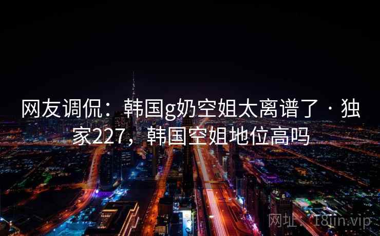 网友调侃：韩国g奶空姐太离谱了 · 独家227，韩国空姐地位高吗