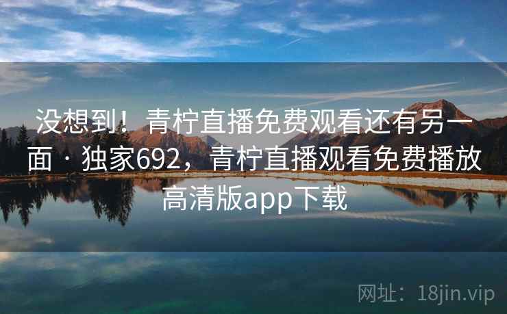 没想到!青柠直播免费观看还有另一面 · 独家692,青柠直播观看免费播放高清版app下载
