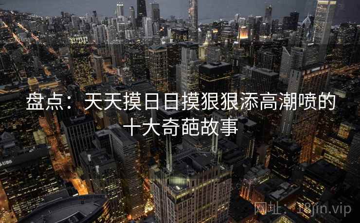 盘点：天天摸日日摸狠狠添高潮喷的十大奇葩故事