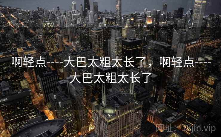 啊轻点----大巴太粗太长了，啊轻点----大巴太粗太长了