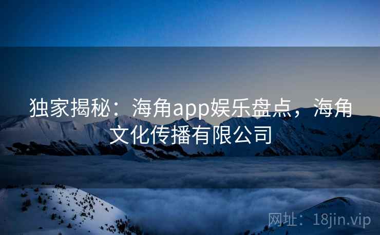 独家揭秘：海角app娱乐盘点，海角文化传播有限公司