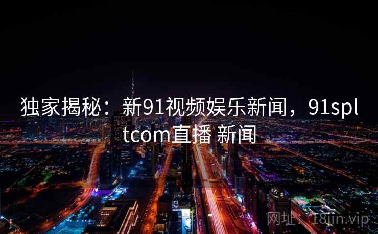 独家揭秘:新91视频娱乐新闻,91spltcom直播 新闻