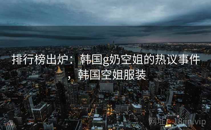 排行榜出炉:韩国g奶空姐的热议事件,韩国空姐服装