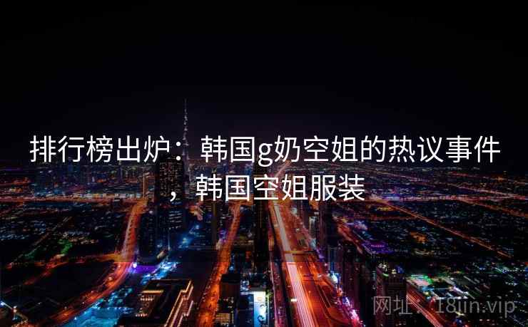 排行榜出炉：韩国g奶空姐的热议事件，韩国空姐服装