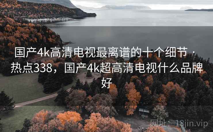 国产4k高清电视最离谱的十个细节 · 热点338，国产4k超高清电视什么品牌好