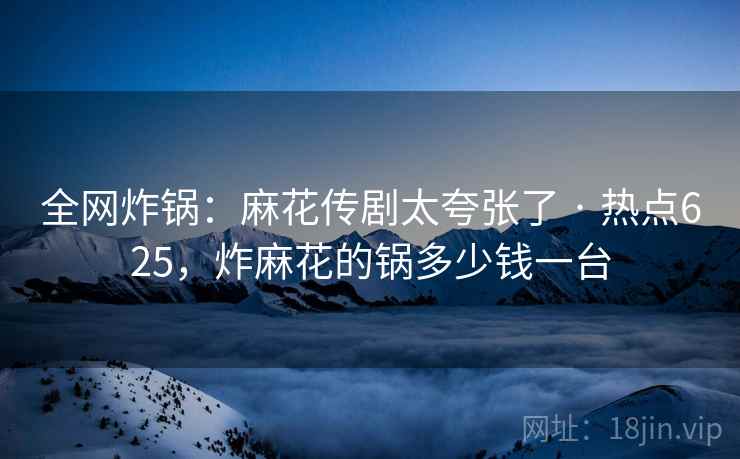 全网炸锅：麻花传剧太夸张了 · 热点625，炸麻花的锅多少钱一台