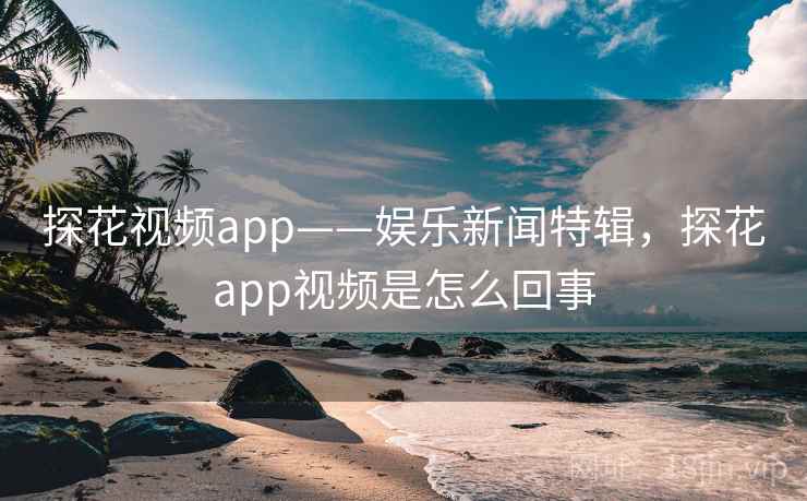 探花视频app——娱乐新闻特辑，探花app视频是怎么回事