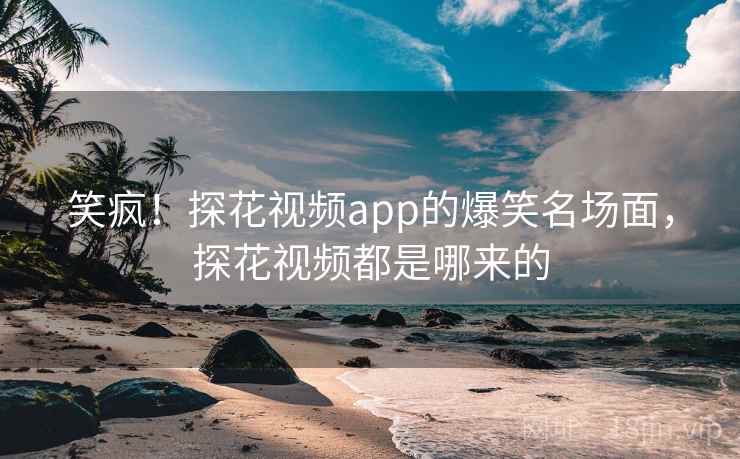 笑疯!探花视频app的爆笑名场面,探花视频都是哪来的