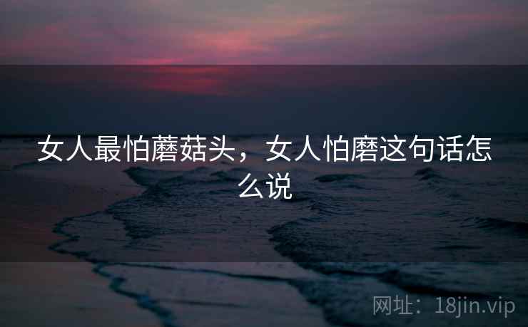 女人最怕蘑菇头，女人怕磨这句话怎么说