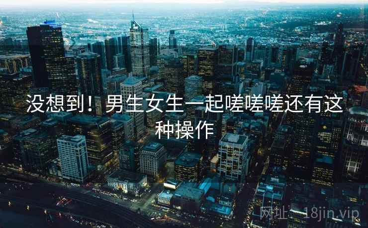 没想到！男生女生一起嗟嗟嗟还有这种操作